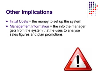 Other Implications Initial Costs  = the money to set up the system Management Information  = the info the manager gets from the system that he uses to analyse sales figures and plan promotions 