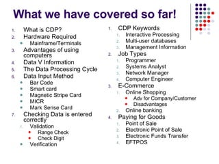 What we have covered so far! What is CDP? Hardware Required Mainframe/Terminals Advantages of using computers Data V Information The Data Processing Cycle Data Input Method Bar Code Smart card Magnetic Stripe Card MICR Mark Sense Card Checking Data is entered correctly Validation Range Check Check Digit Verification CDP Keywords Interactive Processing Multi-user databases Management Information Job Types Programmer Systems Analyst Network Manager Computer Engineer E-Commerce Online Shopping Adv for Company/Customer Disadvantages Online banking Paying for Goods Point of Sale Electronic Point of Sale Electronic Funds Transfer EFTPOS 