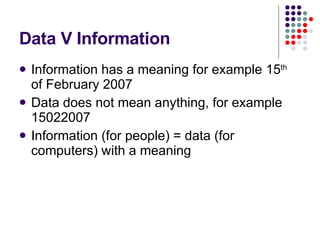 Data V Information Information has a meaning for example 15 th  of February 2007 Data does not mean anything, for example 15022007 Information (for people) = data (for computers) with a meaning 