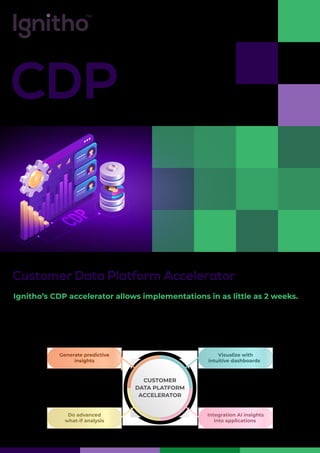 CDP
Customer Data Platform Accelerator
Ignitho’s CDP accelerator allows implementations in as little as 2 weeks.
By keeping the AI use cases front and center, the CDP accelerator provides an integrated solution
framework. Your CDP implementation is not just an aggregated repository of customer data with
visualizations and basic segmentations.
Integration AI insights
into applications
Visualize with
intuitive dashboards
Do advanced
what-if analysis
Generate predictive
insights
CUSTOMER
DATA PLATFORM
ACCELERATOR
 