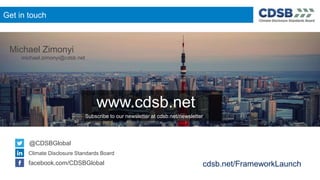 @CDSBGlobal
Get in touch
@CDSBGlobal
Climate Disclosure Standards Board
facebook.com/CDSBGlobal
www.cdsb.net
Subscribe to our newsletter at cdsb.net/newsletter
Michael Zimonyi
michael.zimonyi@cdsb.net
cdsb.net/FrameworkLaunch
 