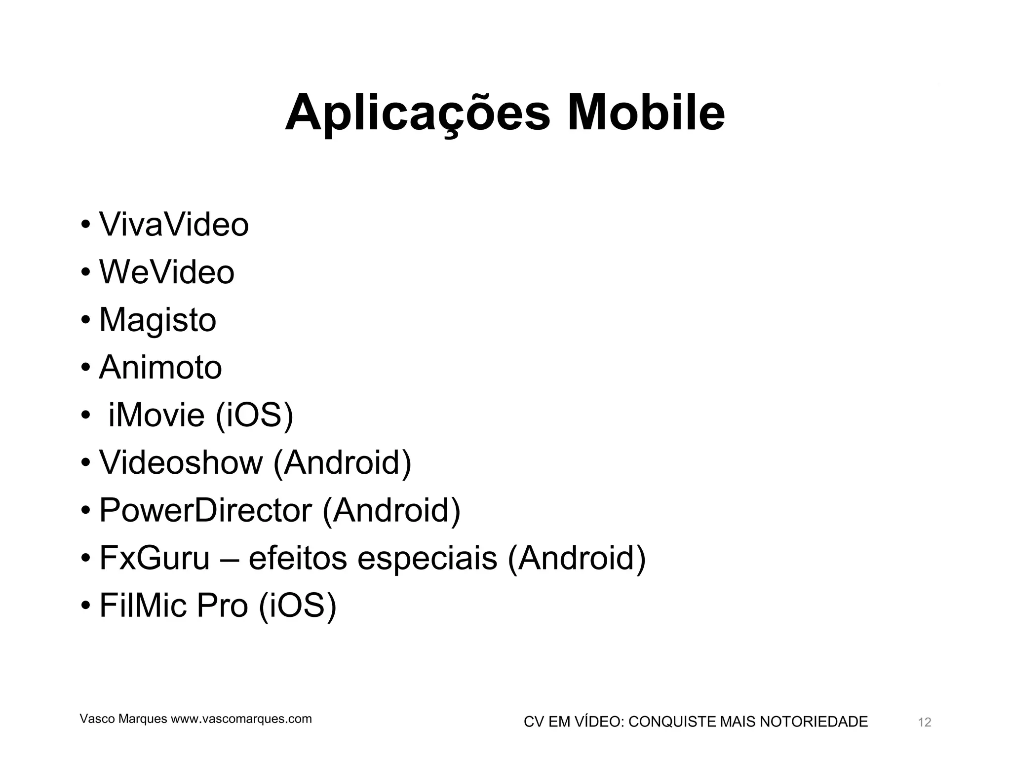 CV EM VÍDEO: CONQUISTE MAIS NOTORIEDADE
Aplicações Mobile
• VivaVideo
• WeVideo
• Magisto
• Animoto
• iMovie (iOS)
• Videoshow (Android)
• PowerDirector (Android)
• FxGuru – efeitos especiais (Android)
• FilMic Pro (iOS)
Vasco Marques www.vascomarques.com 12
 