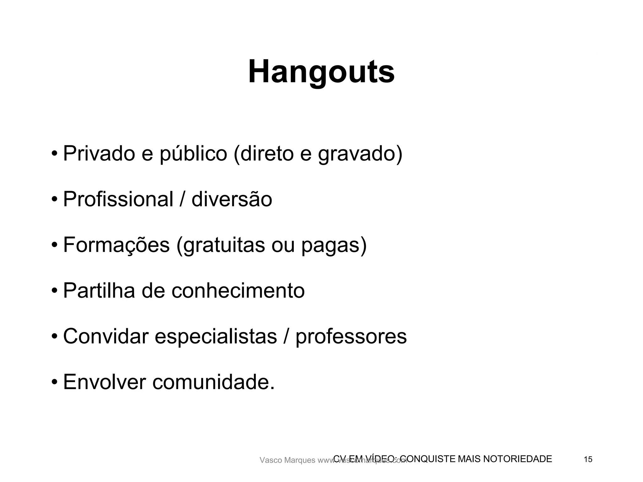 CV EM VÍDEO: CONQUISTE MAIS NOTORIEDADE
Hangouts
• Privado e público (direto e gravado)
• Profissional / diversão
• Formações (gratuitas ou pagas)
• Partilha de conhecimento
• Convidar especialistas / professores
• Envolver comunidade.
Vasco Marques www.vascomarques.com 15Vasco Marques www.vascomarques.com
 