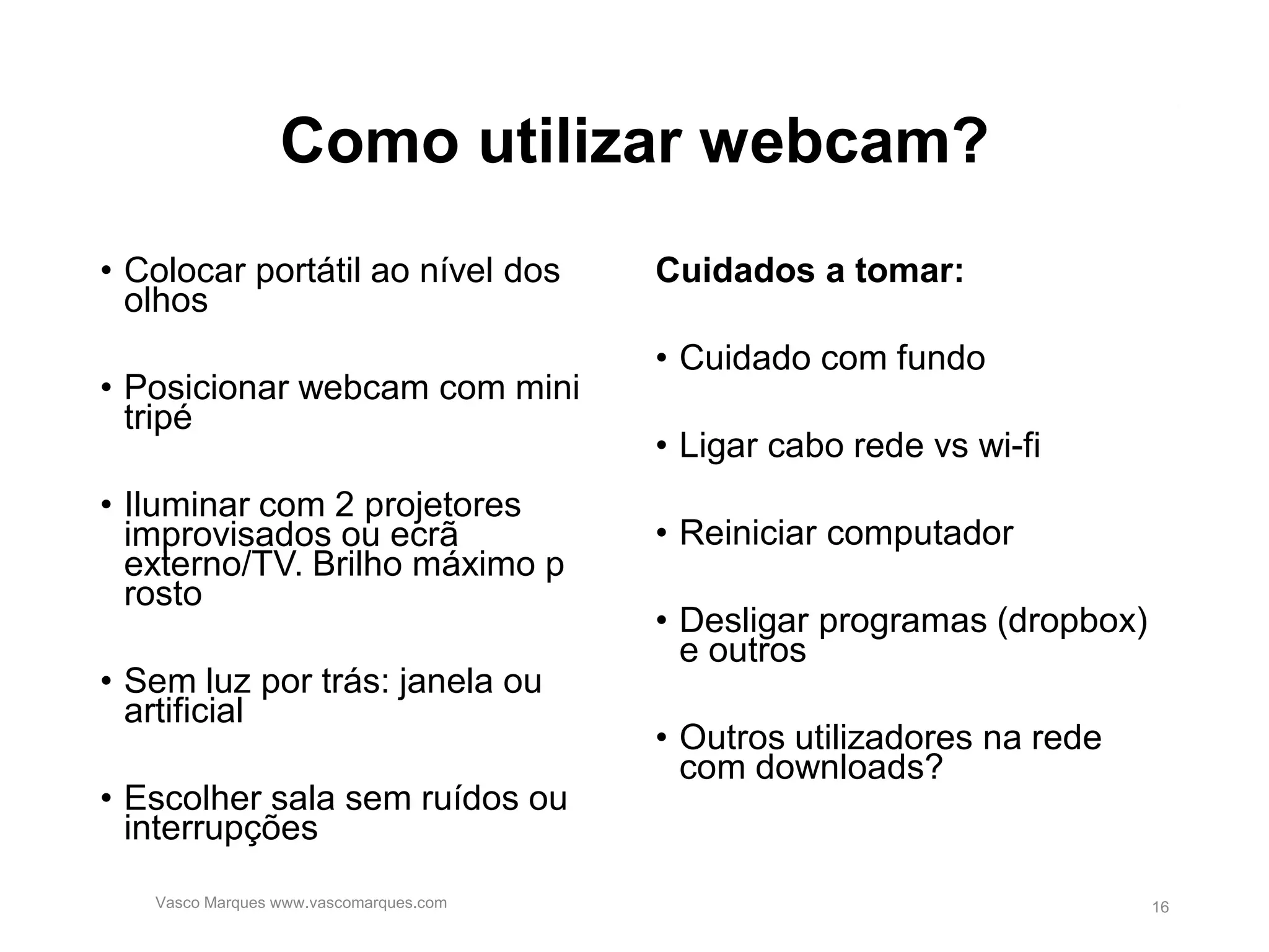 Como utilizar webcam?
• Colocar portátil ao nível dos
olhos
• Posicionar webcam com mini
tripé
• Iluminar com 2 projetores
improvisados ou ecrã
externo/TV. Brilho máximo p
rosto
• Sem luz por trás: janela ou
artificial
• Escolher sala sem ruídos ou
interrupções
Cuidados a tomar:
• Cuidado com fundo
• Ligar cabo rede vs wi-fi
• Reiniciar computador
• Desligar programas (dropbox)
e outros
• Outros utilizadores na rede
com downloads?
Vasco Marques www.vascomarques.com 16
 
