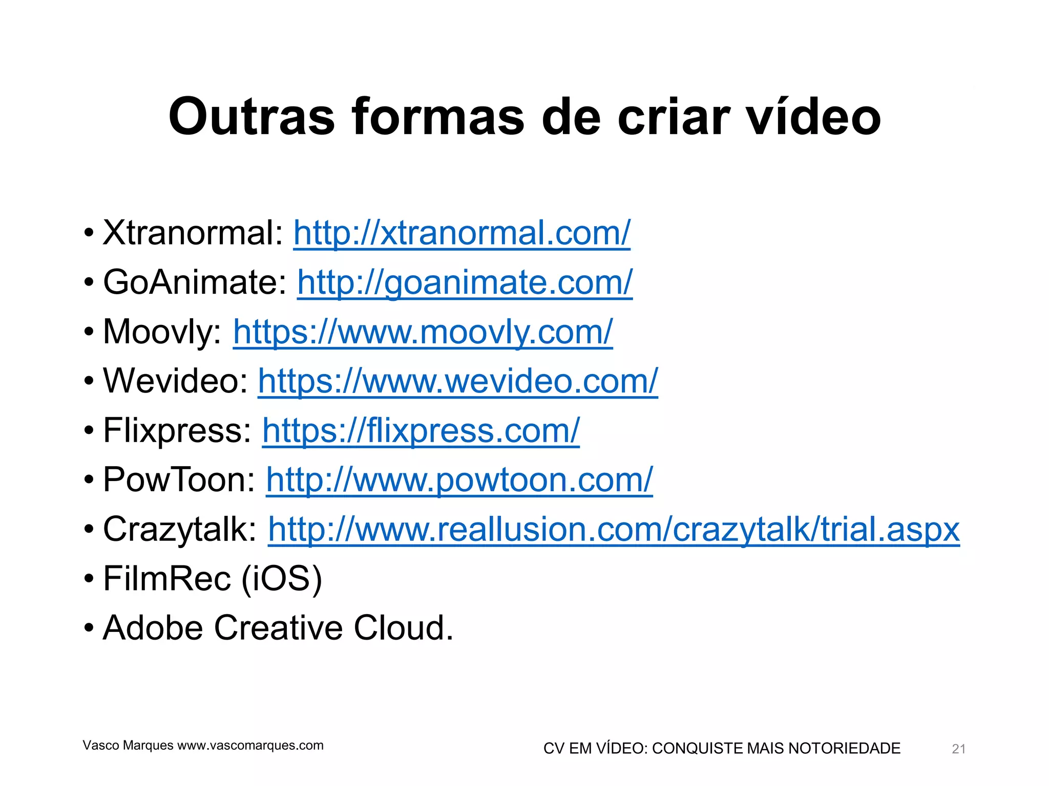 CV EM VÍDEO: CONQUISTE MAIS NOTORIEDADE
Outras formas de criar vídeo
• Xtranormal: http://xtranormal.com/
• GoAnimate: http://goanimate.com/
• Moovly: https://www.moovly.com/
• Wevideo: https://www.wevideo.com/
• Flixpress: https://flixpress.com/
• PowToon: http://www.powtoon.com/
• Crazytalk: http://www.reallusion.com/crazytalk/trial.aspx
• FilmRec (iOS)
• Adobe Creative Cloud.
Vasco Marques www.vascomarques.com 21
 