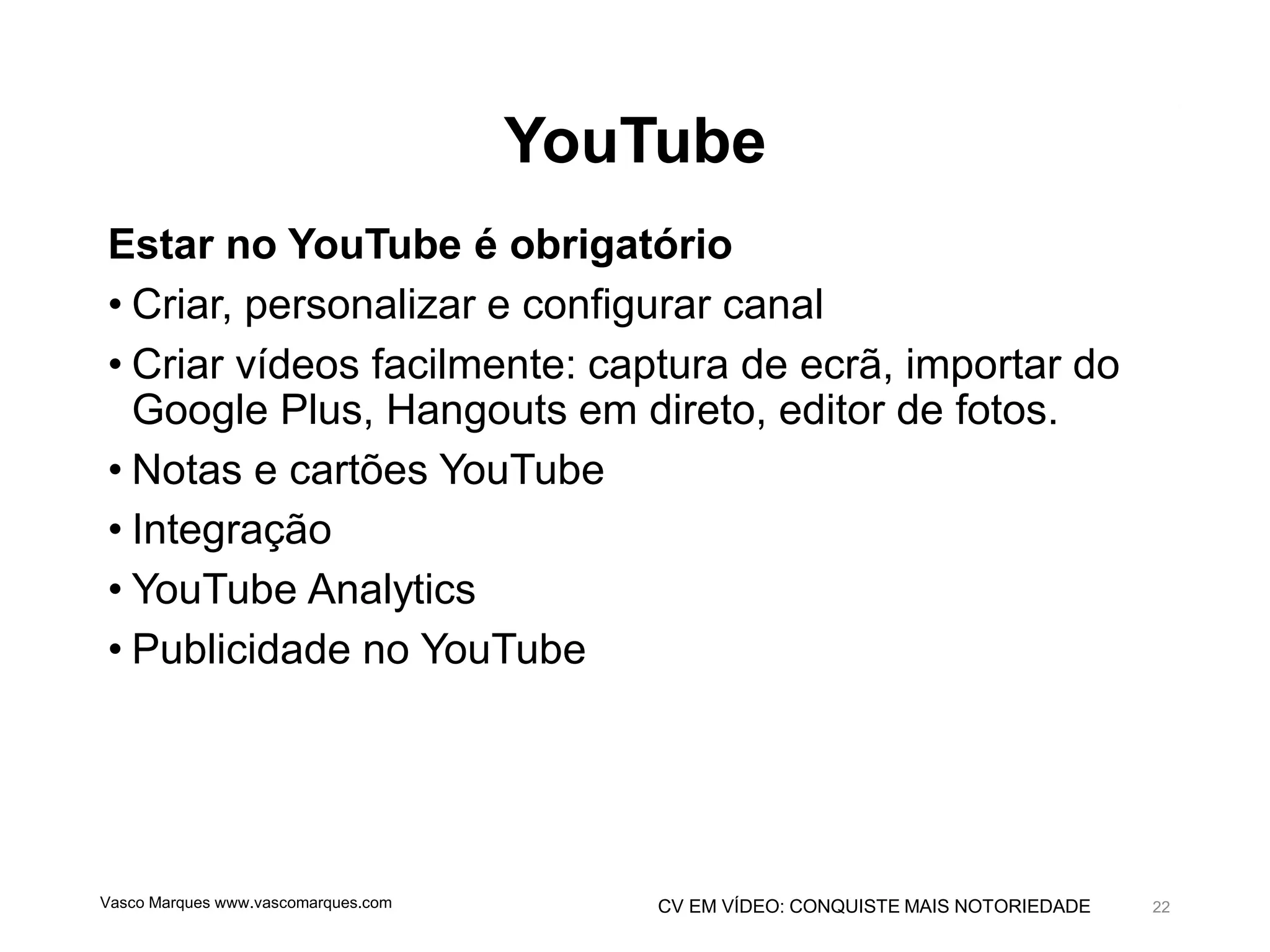 CV EM VÍDEO: CONQUISTE MAIS NOTORIEDADE
YouTube
Estar no YouTube é obrigatório
• Criar, personalizar e configurar canal
• Criar vídeos facilmente: captura de ecrã, importar do
Google Plus, Hangouts em direto, editor de fotos.
• Notas e cartões YouTube
• Integração
• YouTube Analytics
• Publicidade no YouTube
Vasco Marques www.vascomarques.com 22
 
