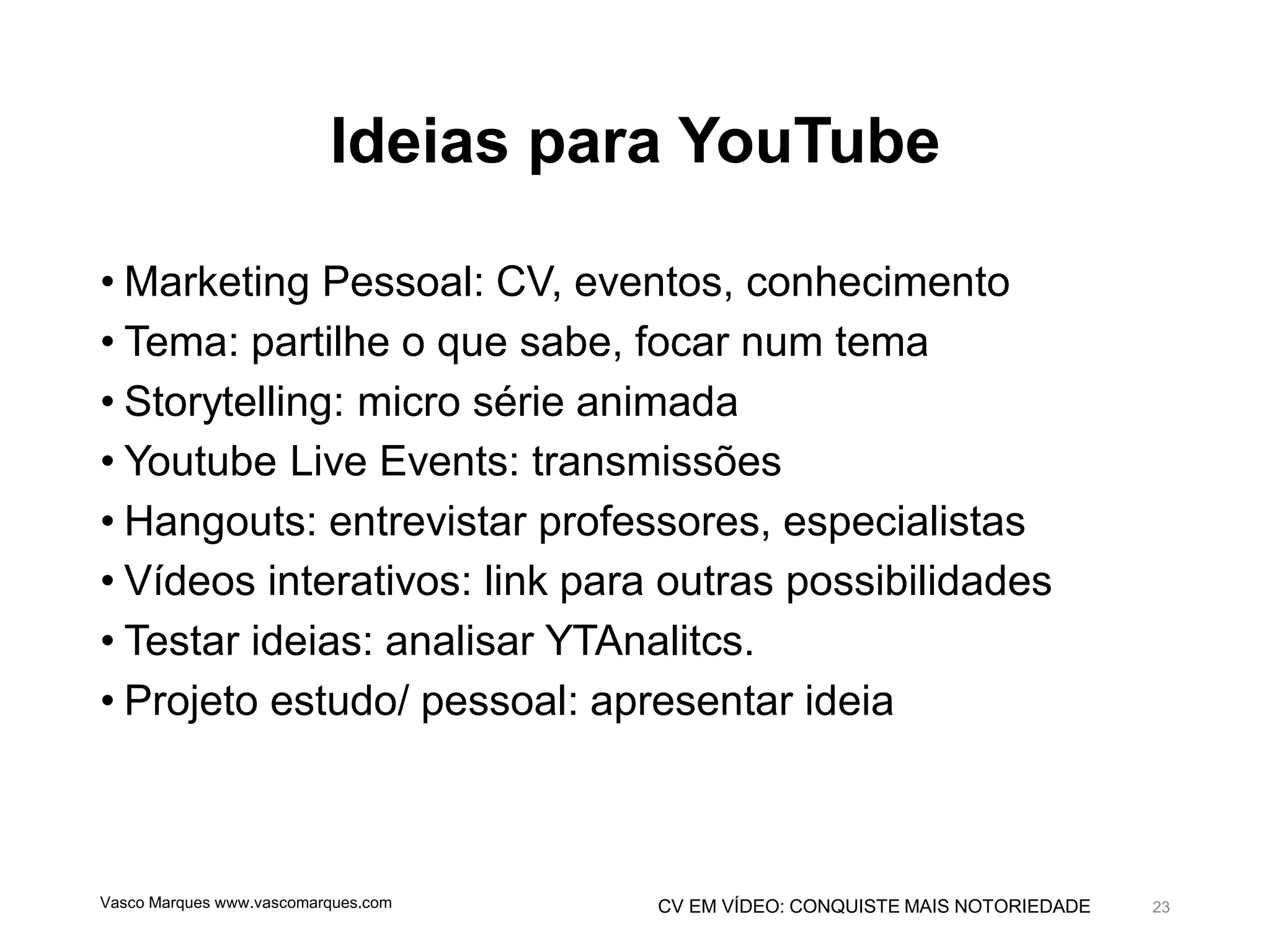 CV EM VÍDEO: CONQUISTE MAIS NOTORIEDADE
Ideias para YouTube
• Marketing Pessoal: CV, eventos, conhecimento
• Tema: partilhe o que sabe, focar num tema
• Storytelling: micro série animada
• Youtube Live Events: transmissões
• Hangouts: entrevistar professores, especialistas
• Vídeos interativos: link para outras possibilidades
• Testar ideias: analisar YTAnalitcs.
• Projeto estudo/ pessoal: apresentar ideia
Vasco Marques www.vascomarques.com 23
 