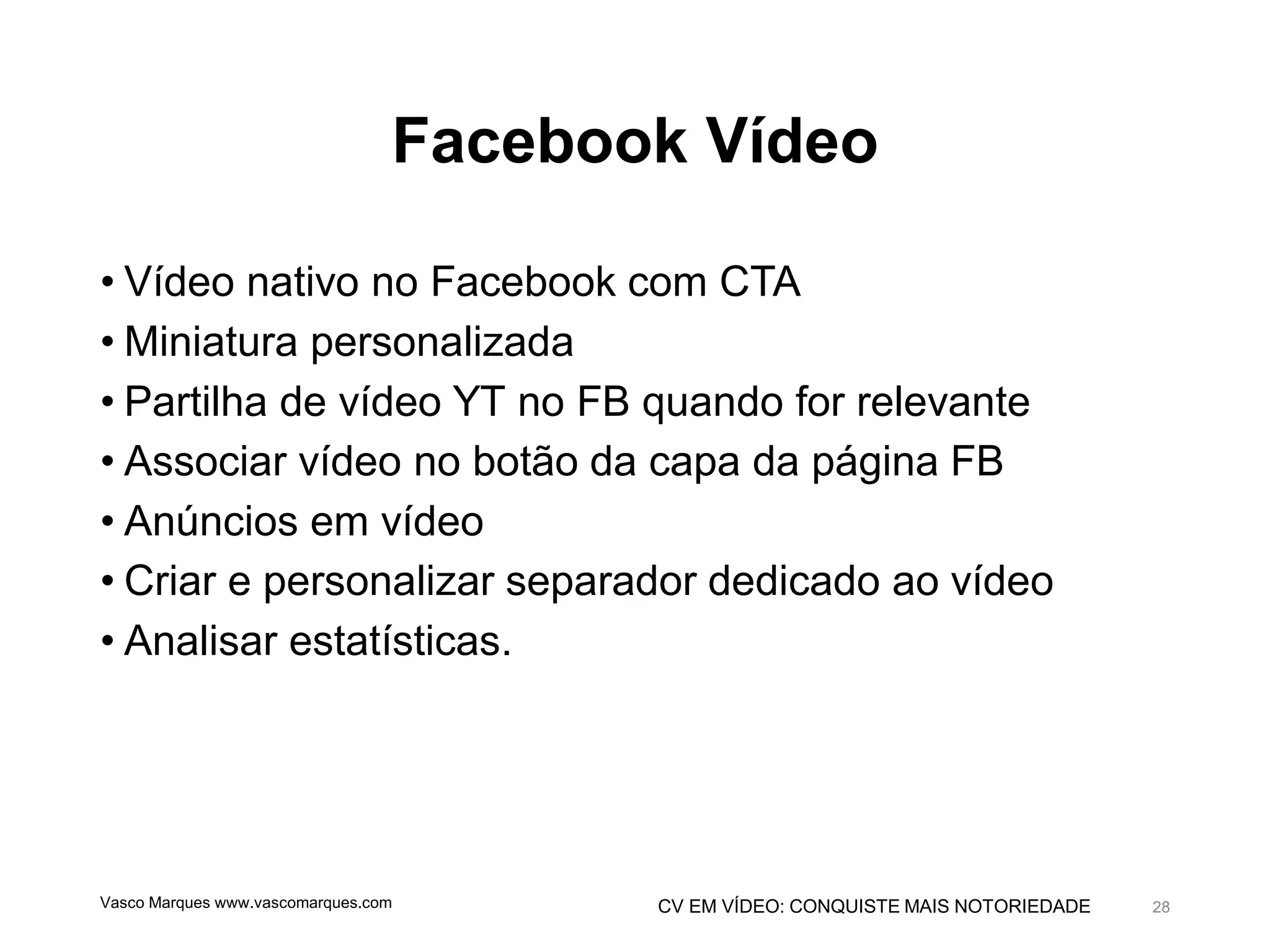 CV EM VÍDEO: CONQUISTE MAIS NOTORIEDADE
Facebook Vídeo
• Vídeo nativo no Facebook com CTA
• Miniatura personalizada
• Partilha de vídeo YT no FB quando for relevante
• Associar vídeo no botão da capa da página FB
• Anúncios em vídeo
• Criar e personalizar separador dedicado ao vídeo
• Analisar estatísticas.
Vasco Marques www.vascomarques.com 28
 