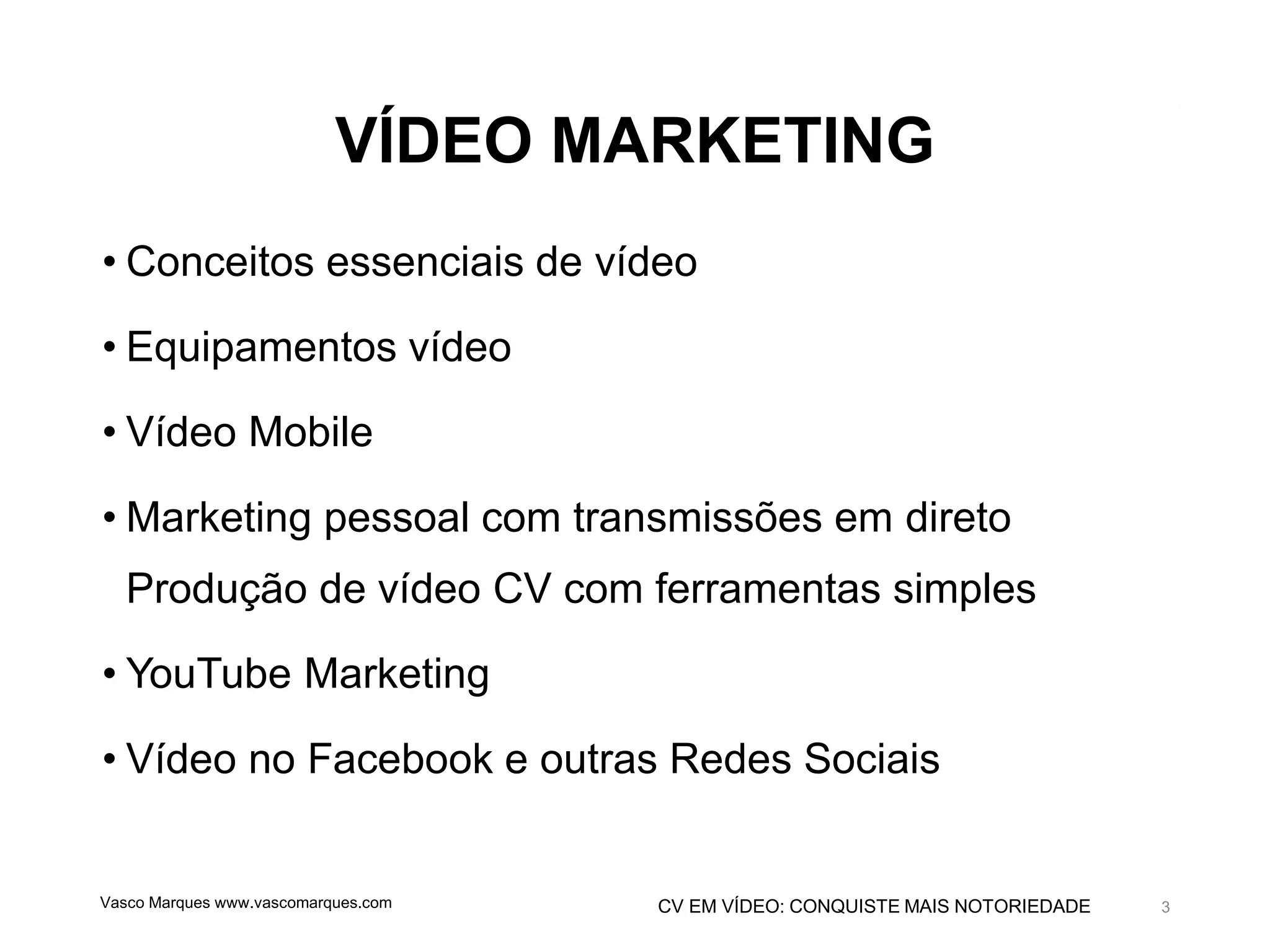 CV EM VÍDEO: CONQUISTE MAIS NOTORIEDADE
VÍDEO MARKETING
• Conceitos essenciais de vídeo
• Equipamentos vídeo
• Vídeo Mobile
• Marketing pessoal com transmissões em direto
Produção de vídeo CV com ferramentas simples
• YouTube Marketing
• Vídeo no Facebook e outras Redes Sociais
Vasco Marques www.vascomarques.com 3
 