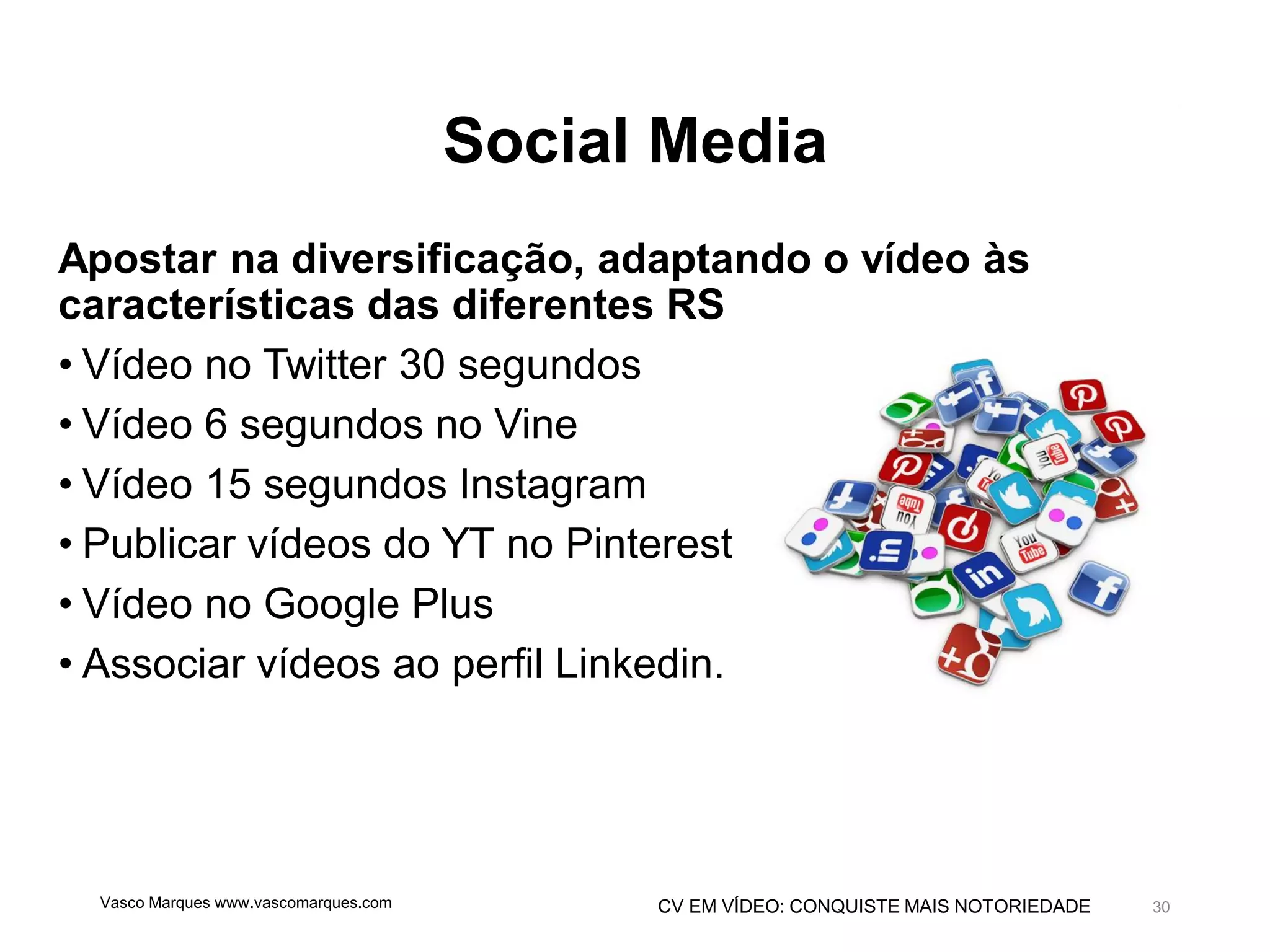 CV EM VÍDEO: CONQUISTE MAIS NOTORIEDADE
Social Media
Apostar na diversificação, adaptando o vídeo às
características das diferentes RS
• Vídeo no Twitter 30 segundos
• Vídeo 6 segundos no Vine
• Vídeo 15 segundos Instagram
• Publicar vídeos do YT no Pinterest
• Vídeo no Google Plus
• Associar vídeos ao perfil Linkedin.
Vasco Marques www.vascomarques.com 30
 