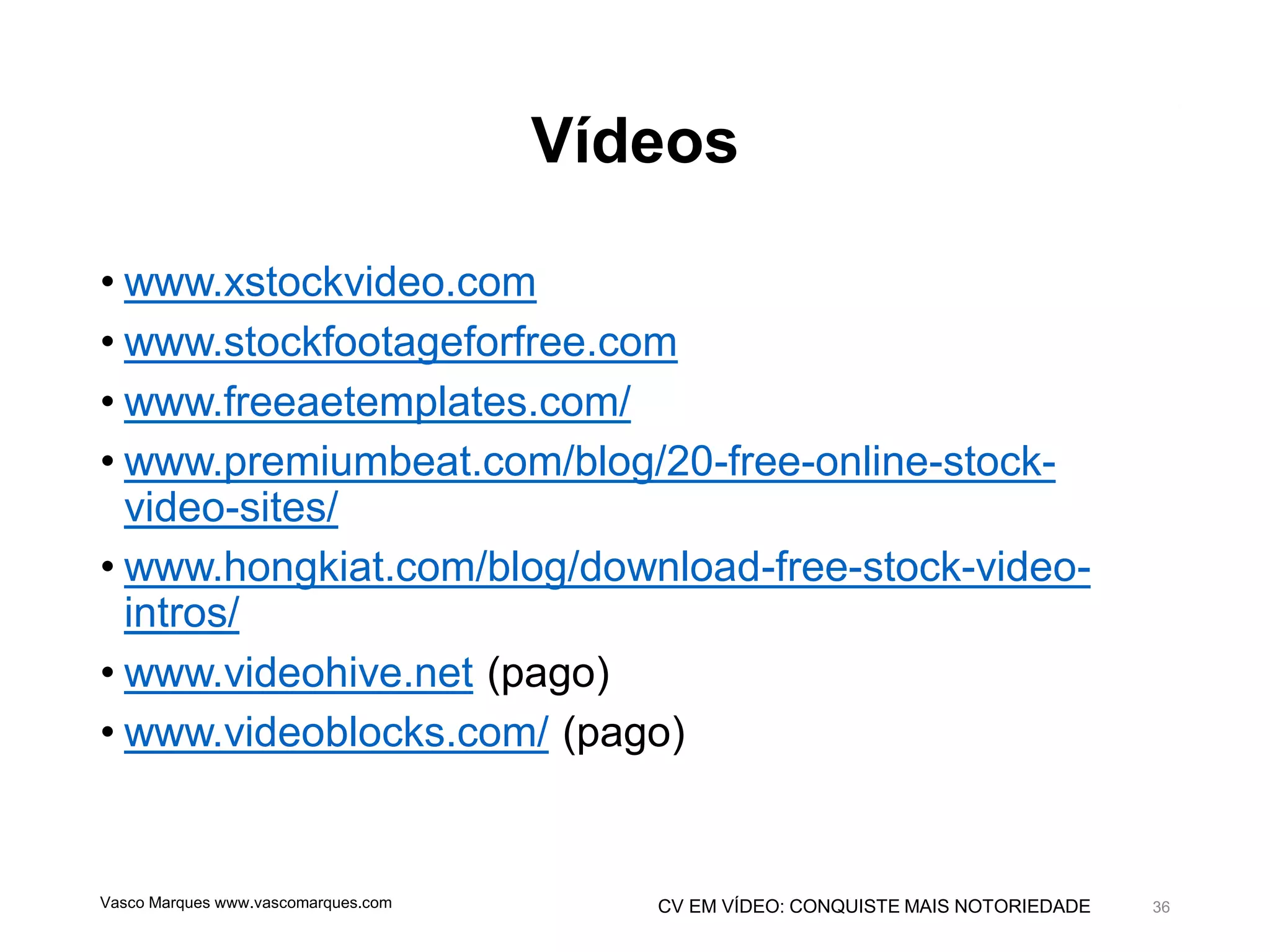 CV EM VÍDEO: CONQUISTE MAIS NOTORIEDADE
Vídeos
• www.xstockvideo.com
• www.stockfootageforfree.com
• www.freeaetemplates.com/
• www.premiumbeat.com/blog/20-free-online-stock-
video-sites/
• www.hongkiat.com/blog/download-free-stock-video-
intros/
• www.videohive.net (pago)
• www.videoblocks.com/ (pago)
Vasco Marques www.vascomarques.com 36
 