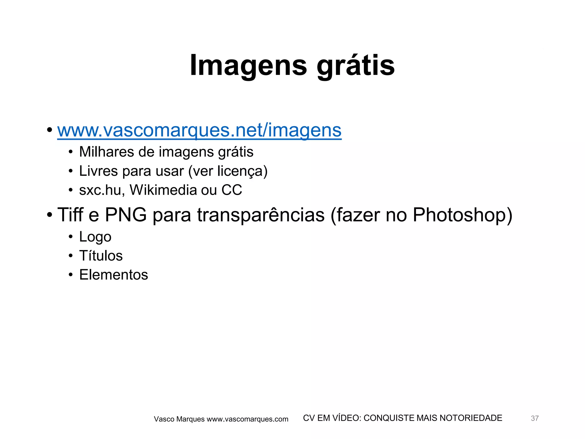 CV EM VÍDEO: CONQUISTE MAIS NOTORIEDADE
Imagens grátis
• www.vascomarques.net/imagens
• Milhares de imagens grátis
• Livres para usar (ver licença)
• sxc.hu, Wikimedia ou CC
• Tiff e PNG para transparências (fazer no Photoshop)
• Logo
• Títulos
• Elementos
Vasco Marques www.vascomarques.com 37
 