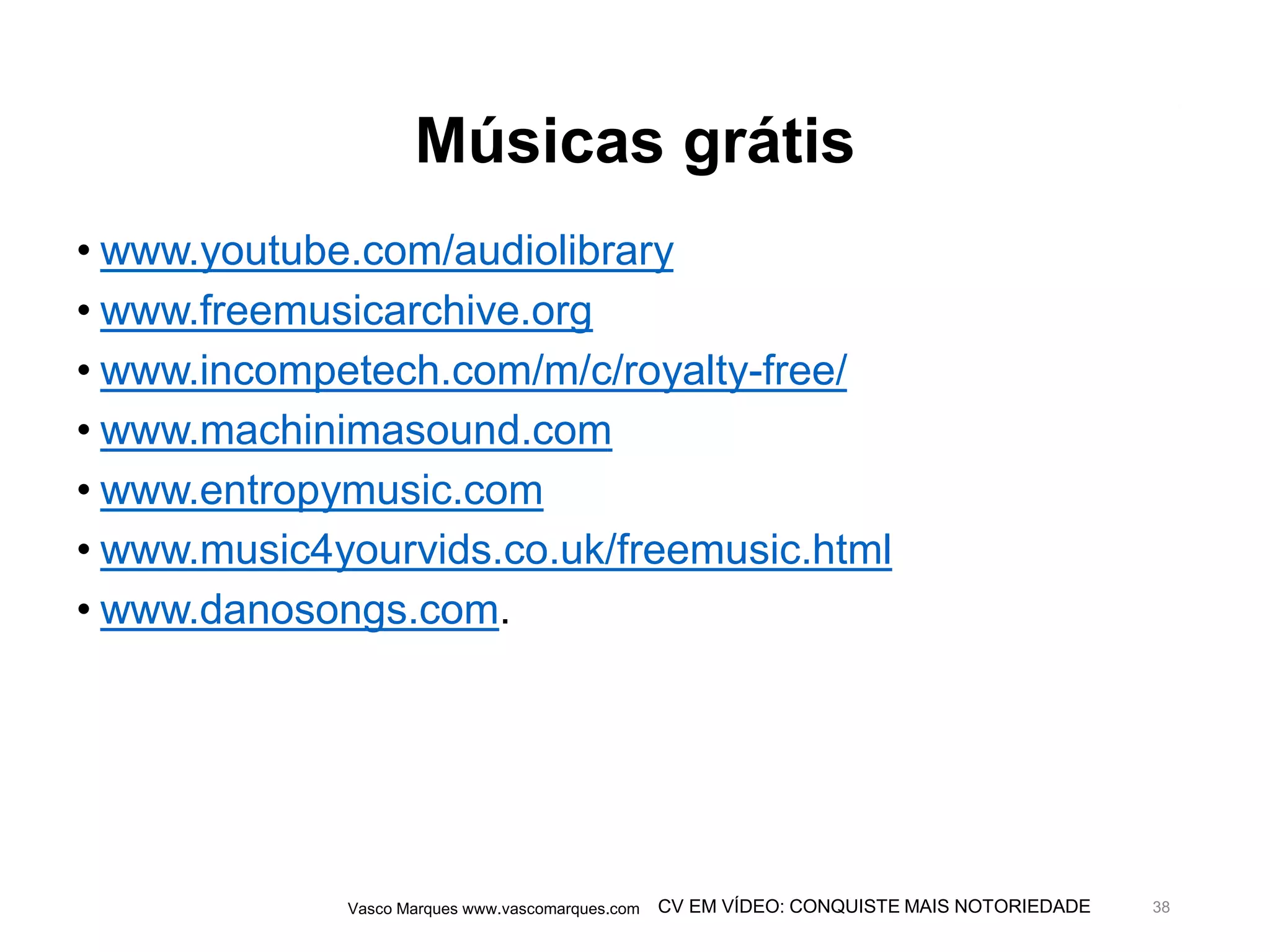 CV EM VÍDEO: CONQUISTE MAIS NOTORIEDADE
Músicas grátis
• www.youtube.com/audiolibrary
• www.freemusicarchive.org
• www.incompetech.com/m/c/royalty-free/
• www.machinimasound.com
• www.entropymusic.com
• www.music4yourvids.co.uk/freemusic.html
• www.danosongs.com.
Vasco Marques www.vascomarques.com 38
 