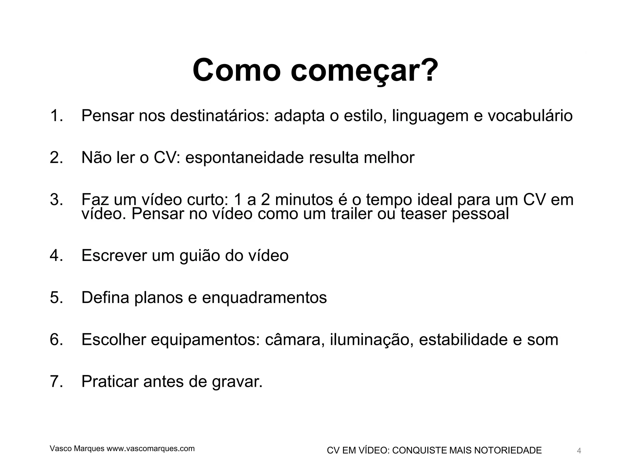 CV EM VÍDEO: CONQUISTE MAIS NOTORIEDADE
Como começar?
1. Pensar nos destinatários: adapta o estilo, linguagem e vocabulário
2. Não ler o CV: espontaneidade resulta melhor
3. Faz um vídeo curto: 1 a 2 minutos é o tempo ideal para um CV em
vídeo. Pensar no vídeo como um trailer ou teaser pessoal
4. Escrever um guião do vídeo
5. Defina planos e enquadramentos
6. Escolher equipamentos: câmara, iluminação, estabilidade e som
7. Praticar antes de gravar.
Vasco Marques www.vascomarques.com 4
 