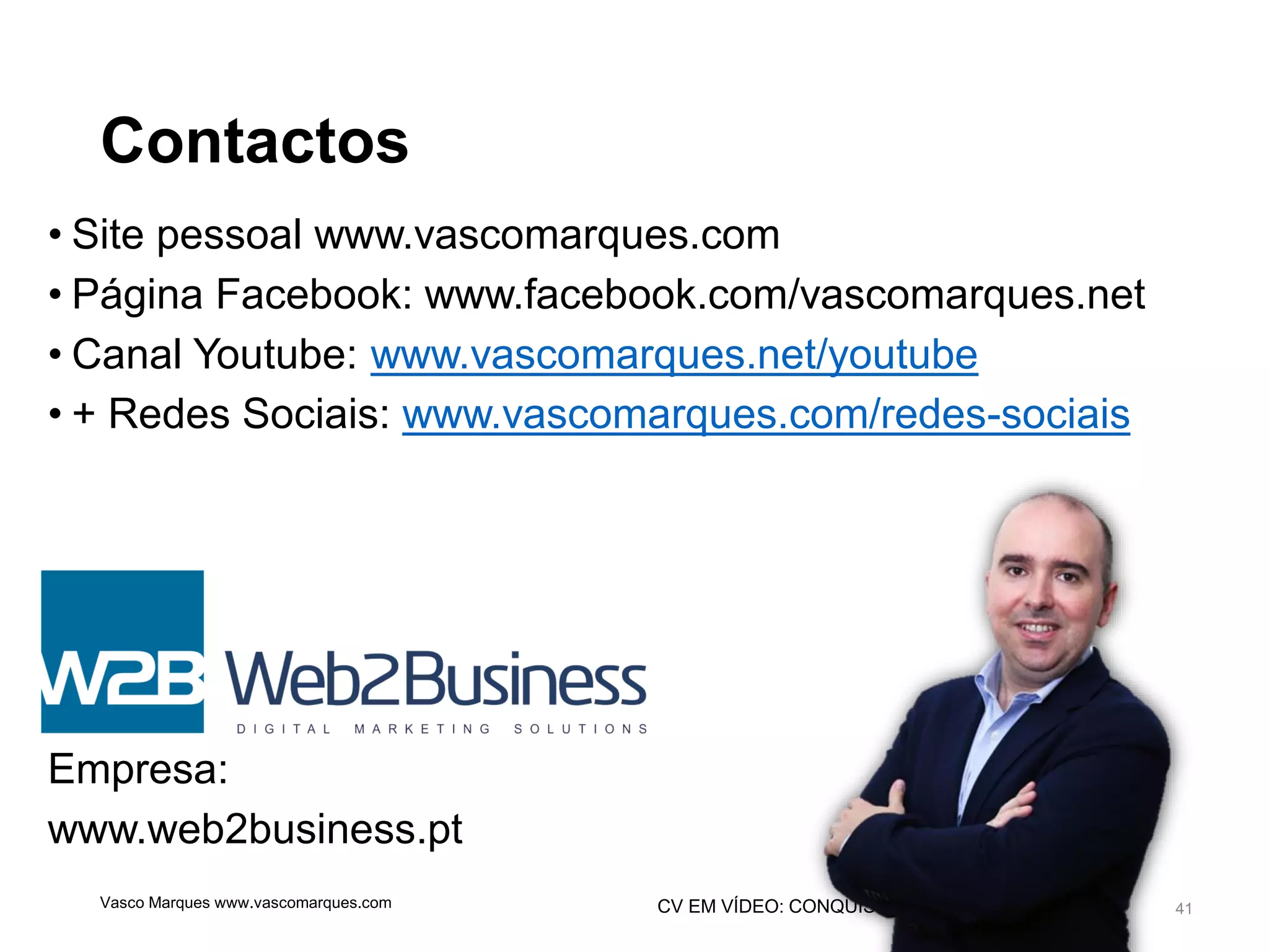 CV EM VÍDEO: CONQUISTE MAIS NOTORIEDADE
Contactos
• Site pessoal www.vascomarques.com
• Página Facebook: www.facebook.com/vascomarques.net
• Canal Youtube: www.vascomarques.net/youtube
• + Redes Sociais: www.vascomarques.com/redes-sociais
Empresa:
www.web2business.pt
41Vasco Marques www.vascomarques.com
 