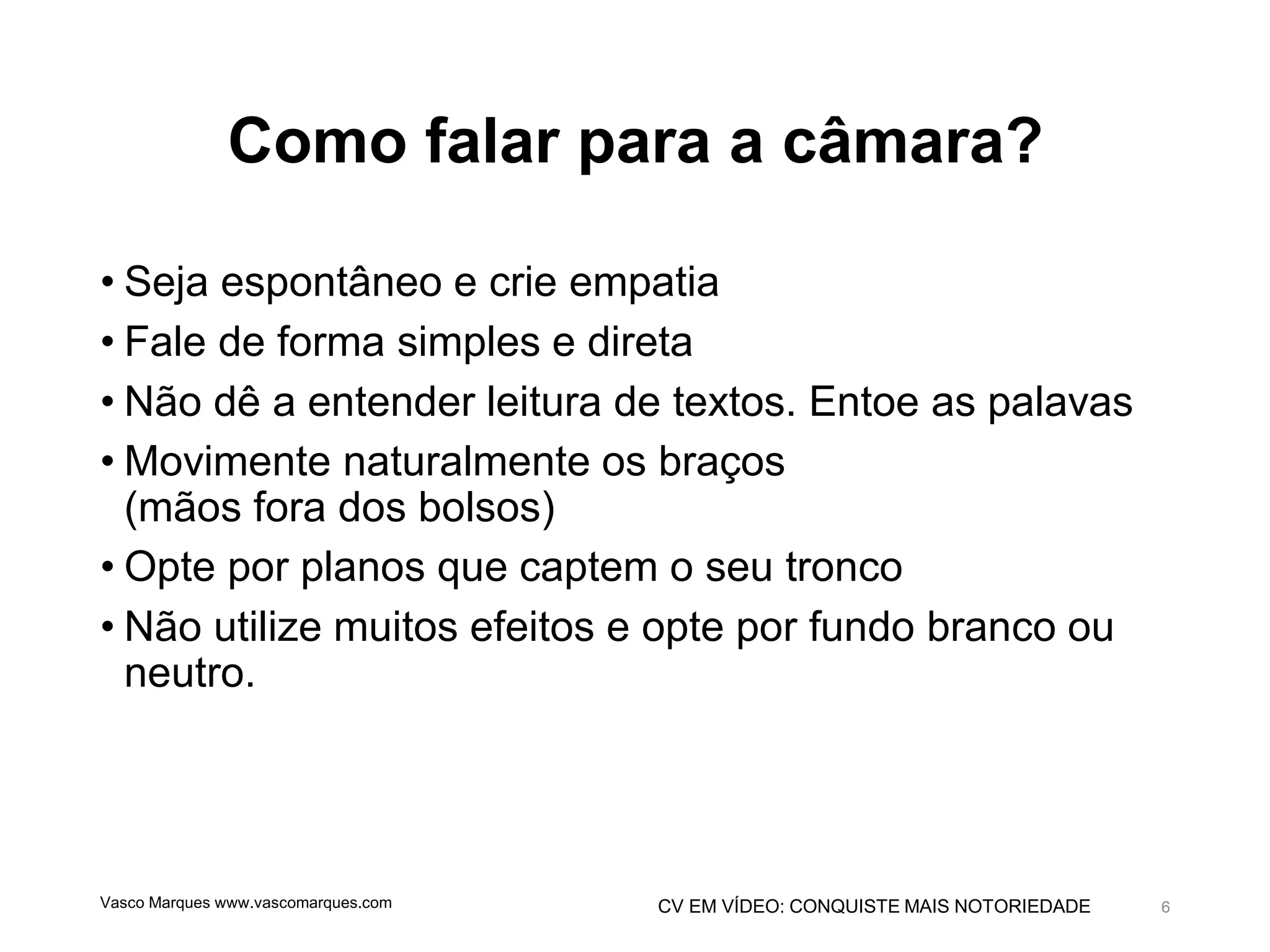 CV EM VÍDEO: CONQUISTE MAIS NOTORIEDADE
Como falar para a câmara?
• Seja espontâneo e crie empatia
• Fale de forma simples e direta
• Não dê a entender leitura de textos. Entoe as palavas
• Movimente naturalmente os braços
(mãos fora dos bolsos)
• Opte por planos que captem o seu tronco
• Não utilize muitos efeitos e opte por fundo branco ou
neutro.
Vasco Marques www.vascomarques.com 6
 