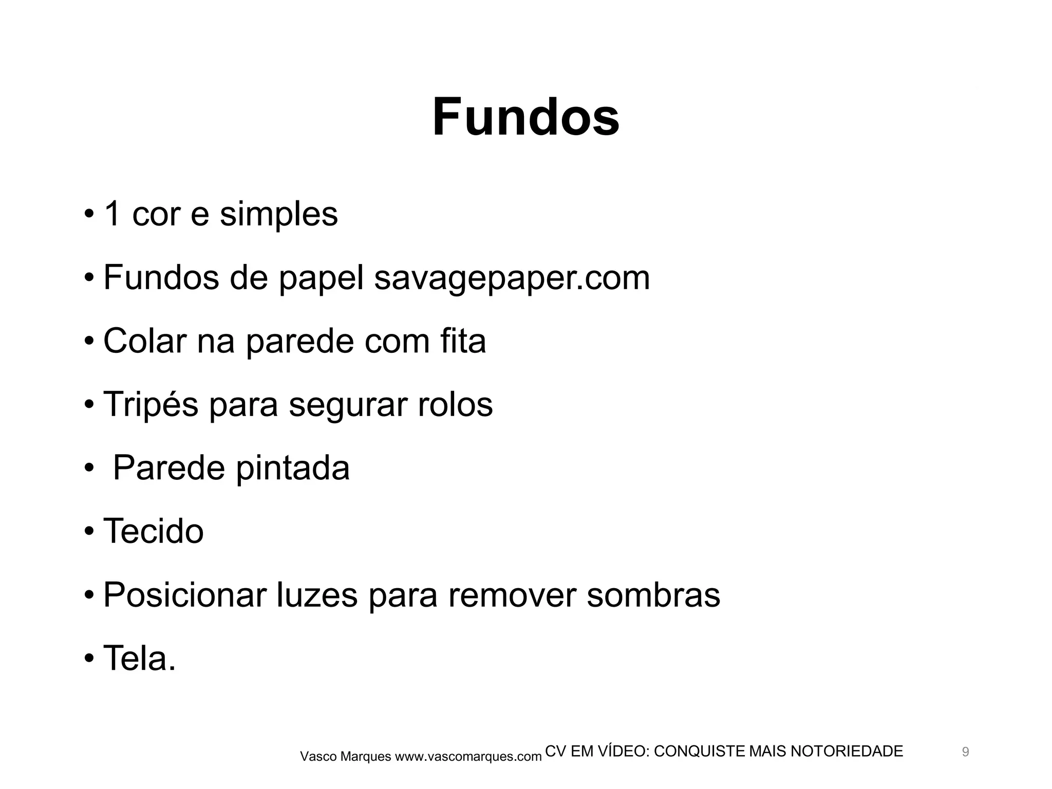 CV EM VÍDEO: CONQUISTE MAIS NOTORIEDADE
Fundos
• 1 cor e simples
• Fundos de papel savagepaper.com
• Colar na parede com fita
• Tripés para segurar rolos
• Parede pintada
• Tecido
• Posicionar luzes para remover sombras
• Tela.
Vasco Marques www.vascomarques.com 9
 