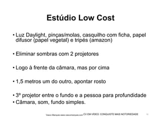 CV EM VÍDEO: CONQUISTE MAIS NOTORIEDADE
Estúdio Low Cost
• Luz Daylight, pinças/molas, casquilho com ficha, papel
difusor (papel vegetal) e tripés (amazon)
• Eliminar sombras com 2 projetores
• Logo à frente da câmara, mas por cima
• 1,5 metros um do outro, apontar rosto
• 3º projetor entre o fundo e a pessoa para profundidade
• Câmara, som, fundo simples.
Vasco Marques www.vascomarques.com 10
 
