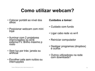 Como utilizar webcam?
• Colocar portátil ao nível dos
olhos
• Posicionar webcam com mini
tripé
• Iluminar com 2 projetores
improvisados ou ecrã
externo/TV. Brilho máximo p
rosto
• Sem luz por trás: janela ou
artificial
• Escolher sala sem ruídos ou
interrupções
Cuidados a tomar:
• Cuidado com fundo
• Ligar cabo rede vs wi-fi
• Reiniciar computador
• Desligar programas (dropbox)
e outros
• Outros utilizadores na rede
com downloads?
Vasco Marques www.vascomarques.com 16
 