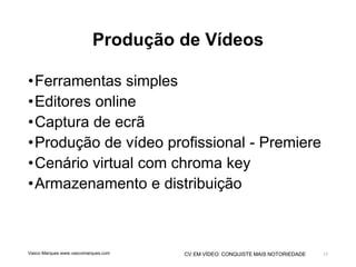 CV EM VÍDEO: CONQUISTE MAIS NOTORIEDADE
Produção de Vídeos
•Ferramentas simples
•Editores online
•Captura de ecrã
•Produção de vídeo profissional - Premiere
•Cenário virtual com chroma key
•Armazenamento e distribuição
Vasco Marques www.vascomarques.com 17
 