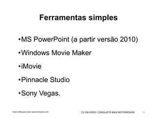 CV EM VÍDEO: CONQUISTE MAIS NOTORIEDADE
Ferramentas simples
•MS PowerPoint (a partir versão 2010)
•Windows Movie Maker
•iMovie
•Pinnacle Studio
•Sony Vegas.
Vasco Marques www.vascomarques.com 18
 