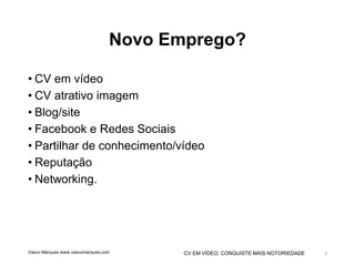 CV EM VÍDEO: CONQUISTE MAIS NOTORIEDADE
Novo Emprego?
• CV em vídeo
• CV atrativo imagem
• Blog/site
• Facebook e Redes Sociais
• Partilhar de conhecimento/vídeo
• Reputação
• Networking.
Vasco Marques www.vascomarques.com 2
 