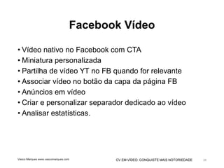 CV EM VÍDEO: CONQUISTE MAIS NOTORIEDADE
Facebook Vídeo
• Vídeo nativo no Facebook com CTA
• Miniatura personalizada
• Partilha de vídeo YT no FB quando for relevante
• Associar vídeo no botão da capa da página FB
• Anúncios em vídeo
• Criar e personalizar separador dedicado ao vídeo
• Analisar estatísticas.
Vasco Marques www.vascomarques.com 28
 