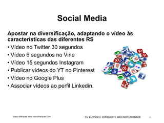 CV EM VÍDEO: CONQUISTE MAIS NOTORIEDADE
Social Media
Apostar na diversificação, adaptando o vídeo às
características das diferentes RS
• Vídeo no Twitter 30 segundos
• Vídeo 6 segundos no Vine
• Vídeo 15 segundos Instagram
• Publicar vídeos do YT no Pinterest
• Vídeo no Google Plus
• Associar vídeos ao perfil Linkedin.
Vasco Marques www.vascomarques.com 30
 