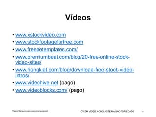 CV EM VÍDEO: CONQUISTE MAIS NOTORIEDADE
Vídeos
• www.xstockvideo.com
• www.stockfootageforfree.com
• www.freeaetemplates.com/
• www.premiumbeat.com/blog/20-free-online-stock-
video-sites/
• www.hongkiat.com/blog/download-free-stock-video-
intros/
• www.videohive.net (pago)
• www.videoblocks.com/ (pago)
Vasco Marques www.vascomarques.com 36
 
