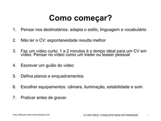 CV EM VÍDEO: CONQUISTE MAIS NOTORIEDADE
Como começar?
1. Pensar nos destinatários: adapta o estilo, linguagem e vocabulário
2. Não ler o CV: espontaneidade resulta melhor
3. Faz um vídeo curto: 1 a 2 minutos é o tempo ideal para um CV em
vídeo. Pensar no vídeo como um trailer ou teaser pessoal
4. Escrever um guião do vídeo
5. Defina planos e enquadramentos
6. Escolher equipamentos: câmara, iluminação, estabilidade e som
7. Praticar antes de gravar.
Vasco Marques www.vascomarques.com 4
 