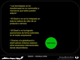 Las tecnologías se ha transformado en un commodity o mercancía que todos pueden adquirir EMPRESA El Diseño no ha logrado posicionarse de forma extendida en el medio empresarial Gracias a la globalización, diseñadores chilenos exploran otros escenarios internacionales donde desarrollarse. El Diseño no se ha integrado en toda la cadena de valor de un producto o servicio ENEDI – SUDALA 2009 CDP CHILE A.G.  E nrique  M ontero  K aiser www.colegiodisenadores.cl  