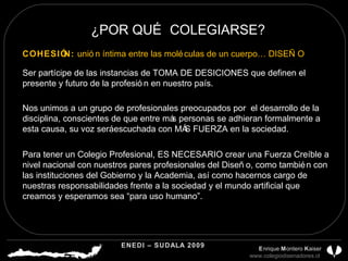 ¿POR QUÉ COLEGIARSE? Para tener un Colegio Profesional, ES NECESARIO crear una Fuerza Creíble a nivel nacional con nuestros pares profesionales del Diseño, como también con las instituciones del Gobierno y la Academia, así como hacernos cargo de nuestras responsabilidades frente a la sociedad y el mundo artificial que creamos y esperamos sea “para uso humano”. COHESIÓN:  unión íntima entre las moléculas de un cuerpo… DISEÑO ENEDI – SUDALA 2009 CDP CHILE A.G.  E nrique  M ontero  K aiser www.colegiodisenadores.cl  Ser partícipe de las instancias de TOMA DE DESICIONES que definen el presente y futuro de la profesión en nuestro país. Nos unimos a un grupo de profesionales preocupados por  el desarrollo de la disciplina, conscientes de que entre más personas se adhieran formalmente a esta causa, su voz será escuchada con MÁS FUERZA en la sociedad. 