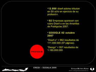 1 2.000  diseñadores tributan en SII sólo en ejercicio de su profesión. 92  Empresas aparecen con rubro Diseño en las Amarillas de Publiguías 2007. GOOGLE 02 octubre 2007 “ Diseño” = 962 resultados de 111.000.000 (97 páginas). “ Design” = 957 resultados de 1.180.000.000 PROFESIÓN ENEDI – SUDALA 2009 CDP CHILE A.G.  E nrique  M ontero  K aiser www.colegiodisenadores.cl  