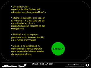 Sus estructuras organizacionales No han sido educadas con el concepto Diseño EMPRESA El Diseño no ha logrado posicionarse de forma extendida en el medio empresarial Gracias a la globalización, diseñadores chilenos exploran otros escenarios internacionales donde desarrollarse. Muchos empresarios no poseen la formación técnica para ver las capacidades técnicas y profesionales que requiere de sus trabajadores. ENEDI – SUDALA 2009 CDP CHILE A.G.  E nrique  M ontero  K aiser www.colegiodisenadores.cl  