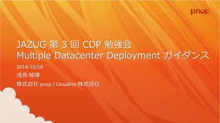 JAZUG 第3 回CDP 勉強会 Multiple Datacenter Deployment ガイダンス 2014/10/18 浅見城輝 株式会社pnop / Cloudlive 株式会社  