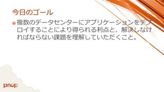 今日のゴール 
複数のデータセンターにアプリケーションをデプ ロイすることにより得られる利点と、解決しなけ ればならない課題を理解していただくこと。  