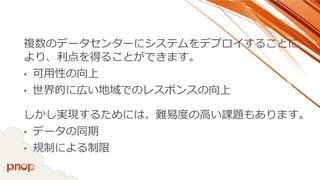 複数のデータセンターにシステムをデプロイすることに より、利点を得ることができます。 
•可用性の向上 
•世界的に広い地域でのレスポンスの向上 
しかし実現するためには、難易度の高い課題もあります。 
•データの同期 
•規制による制限  