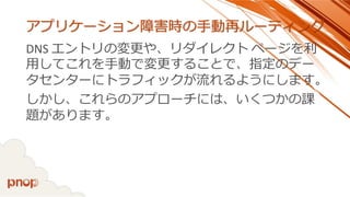 アプリケーション障害時の手動再ルーティング 
DNS エントリの変更や、リダイレクトページを利 用してこれを手動で変更することで、指定のデー タセンターにトラフィックが流れるようにします。 
しかし、これらのアプローチには、いくつかの課 題があります。  