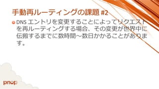 手動再ルーティングの課題#2 
DNS エントリを変更することによってリクエスト を再ルーティングする場合、その変更が世界中に 伝搬するまでに数時間～数日かかることがありま す。  