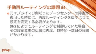 手動再ルーティングの課題#4 
元々プライマリ側だったデータセンターの障害が 復旧した時には、再度ルーティングを戻すように 設定を変更する必要があります。 DNS によってルーティングを制御していた場合、 その設定変更の伝搬に再度、数時間～数日の時間 がかかります。  