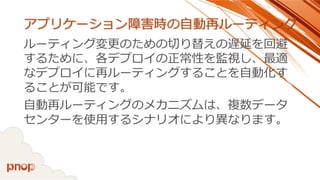 アプリケーション障害時の自動再ルーティング 
ルーティング変更のための切り替えの遅延を回避 するために、各デプロイの正常性を監視し、最適 なデプロイに再ルーティングすることを自動化す ることが可能です。 
自動再ルーティングのメカニズムは、複数データ センターを使用するシナリオにより異なります。  