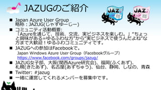 JAZUGのご紹介 
Japan Azure User Group 略称：JAZUG(じゃずゆーじー) 
コミュニティ活動概要: 「Azureを通じて、技術、交流、実ビジネスを楽しむ。」“ちょっ と興味がある=ゆるふわな方”から“実ビジネスで使うんだよね”な 方まで大歓迎！ゆるふわコミュニティです。 
JAZUGへの参加はFacebookで。 
Japan Windows Azure User Group（Facebookグループ） 
https://www.facebook.com/groups/jazug/ 
JAZUG女子部、大阪(関西Azure研究会)、福岡(ふくあず)、 札幌(きたあず)、名古屋(あずちゅう)、仙台、静岡、しなの、青森 
Twitter: #jazug 
一緒に運営してくれるメンバーを募集中です。  