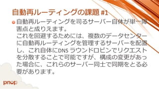 自動再ルーティングの課題#1 
自動再ルーティングを司るサーバー自体が単一障 害点と成りえます。 これを回避するためには、複数のデータセンター に自動再ルーティングを管理するサーバーを配置 し、これ自体にDNS ラウンドロビンでリクエスト を分散することで可能ですが、構成の変更があっ た場合に、これらのサーバー同士で同期をとる必 要があります。  