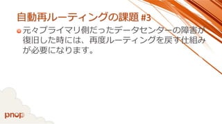 自動再ルーティングの課題#3 
元々プライマリ側だったデータセンターの障害が 復旧した時には、再度ルーティングを戻す仕組み が必要になります。  