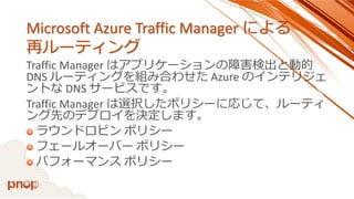 Microsoft Azure Traffic Manager による 再ルーティング 
Traffic Manager はアプリケーションの障害検出と動的 DNS ルーティングを組み合わせたAzure のインテリジェ ントなDNS サービスです。 
Traffic Manager は選択したポリシーに応じて、ルーティ ング先のデプロイを決定します。 
ラウンドロビンポリシー 
フェールオーバーポリシー 
パフォーマンスポリシー  