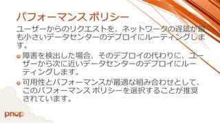 パフォーマンスポリシー 
ユーザーからのリクエストを、ネットワークの遅延が最 も小さいデータセンターのデプロイにルーティングしま す。 
障害を検出した場合、そのデプロイの代わりに、ユー ザーから次に近いデータセンターのデプロイにルー ティングします。 
可用性とパフォーマンスが最適な組み合わせとして、 このパフォーマンスポリシーを選択することが推奨 されています。  