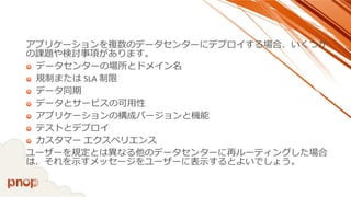アプリケーションを複数のデータセンターにデプロイする場合、いくつか の課題や検討事項があります。 
データセンターの場所とドメイン名 
規制またはSLA 制限 
データ同期 
データとサービスの可用性 
アプリケーションの構成バージョンと機能 
テストとデプロイ 
カスタマーエクスペリエンス 
ユーザーを規定とは異なる他のデータセンターに再ルーティングした場合 は、それを示すメッセージをユーザーに表示するとよいでしょう。  