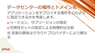 データセンターの場所とドメイン名 
アプリケーションをデプロイする場所をどのよう に指定できるかを考慮します。 
リージョン、サブリージョンの指定 
可用性セットの指定による物理的な分割 
※言葉の意味はクラウドプロバイダーにより異な る  
