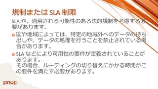 規制またはSLA 制限 
SLA や、適用される可能性のある法的規制を考慮する必 要があります。 
国や地域によっては、特定の地域外へのデータの持ち 出しや、データの処理を行うことを禁止されている場 合があります。 
SLA などにより可用性の要件が定義されていることが あります。 その場合、ルーティングの切り替えにかかる時間がこ の要件を満たす必要があります。  