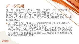 データ同期 
ユーザーがPOST したデータは、そのユーザーが接続した データセンターのストレージに保存されます。 障害などによりユーザーが依然と異なるデータセンターに ルーティングされた場合、そのデータが利用できないかも しれません。 
データセンター間のデータの同期が完了していないと、 同じデータにアクセスできません。 フェールオーバーのシナリオでは、プライマリとバック アップのデータセンターでデータの同期を行う必要があ り、またRTO を定義する場合にこれが完了する時間も考 慮する必要があります。  